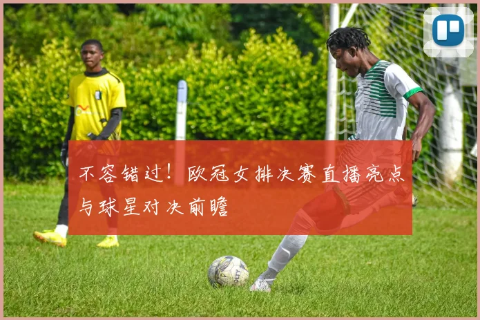 不容错过！欧冠女排决赛直播亮点与球星对决前瞻