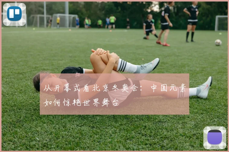 从开幕式看北京冬奥会：中国元素如何惊艳世界舞台