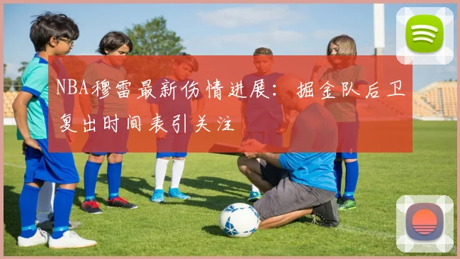 NBA穆雷最新伤情进展：掘金队后卫复出时间表引关注