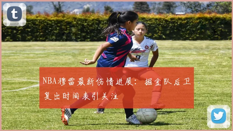 NBA穆雷最新伤情进展：掘金队后卫复出时间表引关注