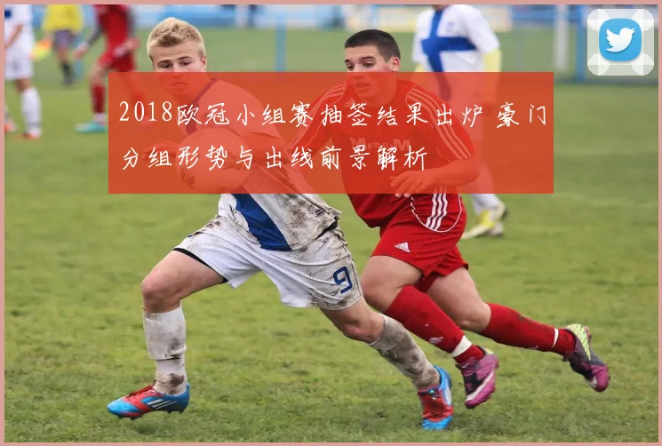 2018欧冠小组赛抽签结果出炉 豪门分组形势与出线前景解析