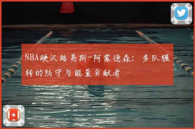 NBA硬汉路易斯-阿蒙德森：多队辗转的防守与能量贡献者